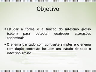 Estudar a forma e a função do intestino grosso
(cólon) para detectar quaisquer alterações
abdominais.
O enema baritado com contraste simples e o enema
com duplo contraste incluem um estudo de todo o
intestino grosso.
Objetivo
 