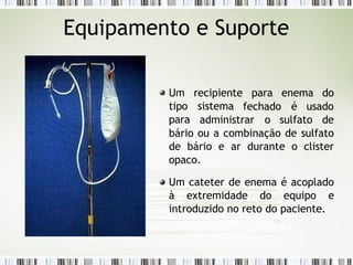 Equipamento e Suporte
fechado é usado
Um recipiente para enema do
tipo sistema
para administrar o sulfato de
bário ou a combinação de sulfato
de bário e ar durante o clister
opaco.
Um cateter de enema é acoplado
à extremidade do equipo e
introduzido no reto do paciente.
 