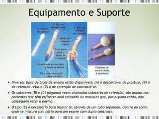 Equipamento e Suporte
Diversos tipos de bicos de enema estão disponíveis: (A) o descartável de plástico, (B) o
de retenção retal e (C) o de retenção de contraste-ar.
Os cateteres (B) e (C) (algumas vezes chamados cateteres de retenção) são usados nos
pacientes que têm esfíncter anal relaxado ou naqueles que, por alguma razão, não
conseguem reter o enema.
O tipo (C) é necessário para injetar ar, através de um tubo separado, dentro do cólon,
onde se mistura com bário para um exame com duplo contraste.
 