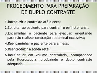 1.Introduzir o contraste até o ceco;
2.Solicitar ao paciente para contrair o esfincter anal;
3.Encaminhar o paciente para evacuar, orientando
para não realizar contração abdominal excessiva;
4.Reencaminhar o paciente para a mesa;
5.Reentroduzir a sonda retal;
6.Insuflar ar em volume controlado, acompanhado
pela fluoroscopia, produzindo o duplo contraste
adequado.
PROCEDIMENTO PARA PREPARAÇÃO
DE DUPLO CONTRASTE
 