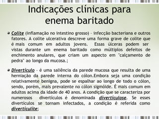 Colite (inflamação no intestino grosso) – infecção bacteriana e outros
fatores. A colite ulcerativa descreve uma forma grave de colite que
é mais comum em adultos jovens. Essas úlceras podem ser
vistas durante um enema baritado como múltiplos defeitos de
enchimento anulares, que criam um aspecto em "calçamento de
pedra" ao longo da mucosa.;
Divertículo – é uma saliência da parede mucosa que resulta de uma
herniação da parede interna do cólon.Embora seja uma condição
relativamente benigna, pode se espalhar ao longo de todo o cólon,
sendo, porém, mais prevalente no cólon sigmóide. É mais comum em
adultos acima da idade de 40 anos. A condição que se caracteriza por
numero­
sos divertículos é denominada dívertículose. Se
divertículos se tornam infectados, a condição é referida
esses
como
divertículíte;
Indicações clínicas para
enema baritado
 