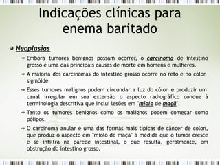 Neoplasias
Embora tumores benignos possam ocorrer, o carcinoma de intestino
grosso é uma das principais causas de morte em homens e mulheres.
A maioria dos carcinomas do intestino grosso ocorre no reto e no cólon
sigmóide.
Esses tumores malignos podem circundar a luz do cólon e produzir um
canal irregular em sua extensão o aspecto radiográfico conduz à
terminologia descritiva que inclui lesões em "miolo de maçã".
Tanto os tumores benignos como os malignos podem começar como
pólipos.
O carcinoma anular é uma das formas mais típicas de câncer de cólon,
que produz o aspecto em "miolo de maçã" à medida que o tumor cresce
e se infiltra na parede intestinal, o que resulta, geralmente, em
obstrução do intestino grosso.
Indicações clínicas para
enema baritado
 