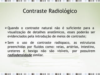Contraste Radiológico
Quando o contraste natural não é suficiente para a
visualização de detalhes anatômicos, esses poderão ser
evidenciados pela introdução de meios de contraste;
Sem o uso de contraste radiopaco, as estruturas
preenchidas por fluidos como: veias, artérias, intestino,
ureteres e bexiga não são visíveis, por possuírem
radiodensidade similar.
 