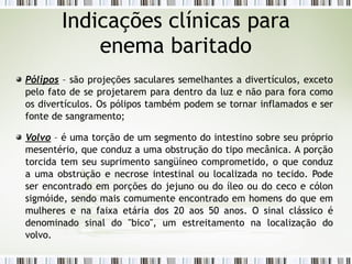 Pólipos – são projeções saculares semelhantes a divertículos, exceto
pelo fato de se projetarem para dentro da luz e não para fora como
os divertículos. Os pólipos também podem se tornar inflamados e ser
fonte de sangramento;
Volvo – é uma torção de um segmento do intestino sobre seu próprio
mesentério, que conduz a uma obstrução do tipo mecânica. A porção
torcida tem seu suprimento sangüíneo comprometido, o que conduz
a uma obstrução e necrose intestinal ou localizada no tecido. Pode
ser encontrado em porções do jejuno ou do íleo ou do ceco e cólon
sigmóide, sendo mais comumente encontrado em homens do que em
mulheres e na faixa etária dos 20 aos 50 anos. O sinal clássico é
denominado sinal do "bico", um estreitamento na localização do
volvo.
Indicações clínicas para
enema baritado
 