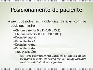 Posicionamento do paciente
São utilizados as incidências básicas com os
posicionamentos:
Oblíqua anterior D e E (OAD e OAE)
Oblíqua posterior D e E (OPD e OPE)
Decúbito lateral
Decúbito dorsal
Decúbito ventral
Decúbito ventral
(pós-evacuação)
A critério poderão ser realizadas em ortostática ou com
inclinação da mesa, de acordo com o fluxo de contraste
no sistema do indivíduo em questão.
 
