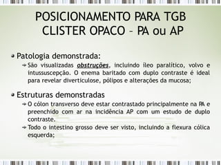 POSICIONAMENTO PARA TGB
CLISTER OPACO – PA ou AP
Patologia demonstrada:
São visualizadas obstruções, incluindo íleo paralítico, volvo e
intussuscepção. O enema baritado com duplo contraste é ideal
para revelar diverticulose, pólipos e alterações da mucosa;
Estruturas demonstradas
O cólon transverso deve estar contrastado principalmente na P
A e
preenchido com ar na incidência AP com um estudo de duplo
contraste.
Todo o intestino grosso deve ser visto, incluindo a flexura cólica
esquerda;
 