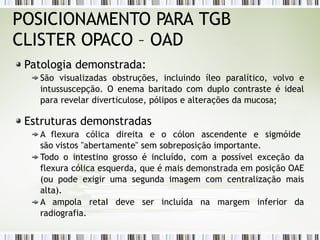 POSICIONAMENTO PARA TGB
CLISTER OPACO – OAD
Patologia demonstrada:
São visualizadas obstruções, incluindo íleo paralítico, volvo e
intussuscepção. O enema baritado com duplo contraste é ideal
para revelar diverticulose, pólipos e alterações da mucosa;
Estruturas demonstradas
A flexura cólica direita e o cólon ascendente e sigmóide
são vistos "abertamente" sem sobreposição importante.
Todo o intestino grosso é incluído, com a possível exceção da
flexura cólica esquerda, que é mais demonstrada em posição OAE
(ou pode exigir uma segunda imagem com centralização mais
alta).
A ampola retaI deve ser incluída na margem inferior da
radiografia.
 
