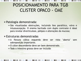 POSICIONAMENTO PARA TGB
CLISTER OPACO - OAE
Patologia demonstrada:
São visualizadas obstruções, incluindo íleo paralítico, volvo e
intussuscepção. O enema baritado com duplo contraste é ideal
para revelar diverticulose, pólipos e alterações da mucosa;
Estruturas demonstradas
"aberta" sem
A flexura cólica esquerda deve ser vista
sobreposição importante.
O cólon descendente deve ser bem demonstrado.
Todo o intestino grosso deve ser incluído
 