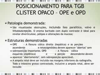 POSICIONAMENTO PARA TGB
CLISTER OPACO – OPE e OPD
Patologia demonstrada:
São visualizadas obstruções, incluindo íleo paralítico, volvo e
intussuscepção. O enema baritado com duplo contraste é ideal para
revelar diverticulose, pólipos e alterações da mucosa;
Estruturas demonstradas
OPE - A flexura cólica direita (hepática) e as porções
ascendente e retossigmóidea devem aparecer "abertas" sem
sobreposição importante. OPD - A flexura cólica
esquerda (esplênica) e a porção descendente devem
aparecer "abertamente", sem sobreposição apreciável.
A ampola retaI deve ser incluída nas margens inferiores da radiografia.
Todo o intestino grosso contrastado, inclusive a ampola retal, deve ser
incluído
 