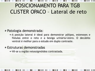 POSICIONAMENTO PARA TGB
CLISTER OPACO – Lateral de reto
Patologia demonstrada:
A posição lateral é ideal para demonstrar pólipos, estenoses e
fístulas entre o reto e a bexiga urinária/útero. O decúbito
ventral é melhor para o estudo em duplo contraste.
Estruturas demonstradas
Vê-se a região retossigmóidea contrastada.
 