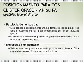 POSICIONAMENTO PARA TGB
CLISTER OPACO – AP ou PA
decúbito lateral direito
Patologia demonstrada:
Essa posição é especialmente útil na demonstração de pólipos no
lado e esquerdo ou nas áreas preenchidas por ar do intestino
grosso.
O decúbito direito e o esquerdo são geralmente realizados com o
estudo em duplo contraste.
Estruturas demonstradas
Todo o intestino grosso é mostrado para incluir a flexura cólica
esquerda e o cólon descendente cheios de ar.
 