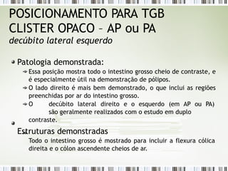 POSICIONAMENTO PARA TGB
CLISTER OPACO – AP ou PA
decúbito lateral esquerdo
Patologia demonstrada:
Essa posição mostra todo o intestino grosso cheio de contraste, e
é especialmente útil na demonstração de pólipos.
O lado direito é mais bem demonstrado, o que inclui as regiões
preenchidas por ar do intestino grosso.
O decúbito lateral direito e o esquerdo (em AP ou PA)
são geralmente realizados com o estudo em duplo
contraste.
Estruturas demonstradas
Todo o intestino grosso é mostrado para incluir a flexura cólica
direita e o cólon ascendente cheios de ar.
 