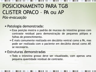 Patologia demonstrada:
Essa posição mostra o padrão de mucosa do intestino grosso com
contraste residual para demonstração de pequenos pólipos e
falhas de preenchimento.
É mais comumente realizada em decúbito ventral como a PA, mas
pode ser realizada com o paciente em decúbito dorsal como AP
,
se necessário.
Estruturas demonstradas
Todo o intestino grosso deve ser visualizado, com apenas uma
pequena quantidade residual de contraste.
POSICIONAMENTO PARA TGB
CLISTER OPACO – PA ou AP
Pós-evacuação
 