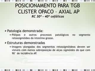 Patologia demonstrada:
Pólipos e outros processos patológicos no segmento
retossigmóideo do intestino grosso.
Estruturas demonstradas
Imagens alongadas dos segmentos retossigmóideos devem ser
visíveis com menos sobreposição de alças sigmóides do que com
90° de incidência AP
.
POSICIONAMENTO PARA TGB
CLISTER OPACO – AXIAL AP
RC 30º - 40º cefálicos
 