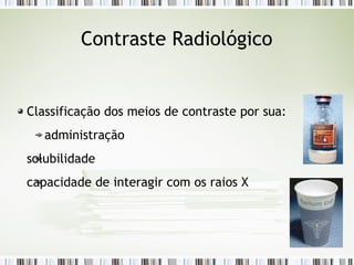 Contraste Radiológico
Classificação dos meios de contraste por sua:
administração
solubilidade
capacidade de interagir com os raios X
 