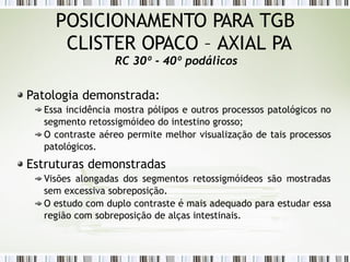 POSICIONAMENTO PARA TGB
CLISTER OPACO – AXIAL PA
RC 30º - 40º podálicos
Patologia demonstrada:
Essa incidência mostra pólipos e outros processos patológicos no
segmento retossigmóideo do intestino grosso;
O contraste aéreo permite melhor visualização de tais processos
patológicos.
Estruturas demonstradas
Visões alongadas dos segmentos retossigmóideos são mostradas
sem excessiva sobreposição.
O estudo com duplo contraste é mais adequado para estudar essa
região com sobreposição de alças intestinais.
 