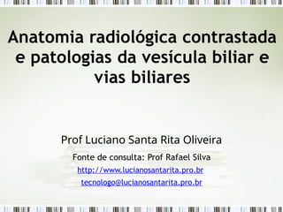Anatomia radiológica contrastada
e patologias da vesícula biliar e
vias biliares
Prof Luciano Santa Rita Oliveira
Fonte de consulta: Prof Rafael Silva
http://www.lucianosantarita.pro.br
tecnologo@lucianosantarita.pro.br
 