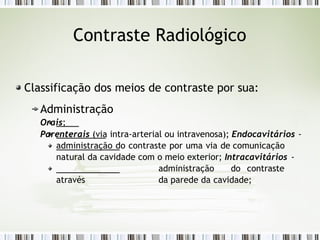 Contraste Radiológico
Classificação dos meios de contraste por sua:
Administração
Orais;
Parenterais (via intra-arterial ou intravenosa); Endocavitários -
administração do contraste por uma via de comunicação
natural da cavidade com o meio exterior; Intracavitários -
administração do contraste
através da parede da cavidade;
 