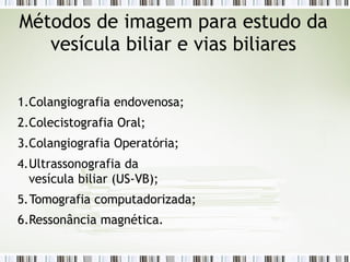 1.Colangiografia endovenosa;
2.Colecistografia Oral;
3.Colangiografia Operatória;
4.Ultrassonografia da
vesícula biliar (US-VB);
5.Tomografia computadorizada;
6.Ressonância magnética.
Métodos de imagem para estudo da
vesícula biliar e vias biliares
 