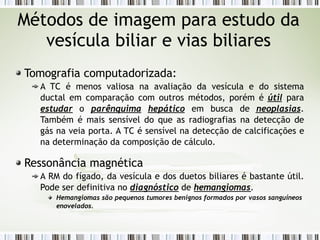 Métodos de imagem para estudo da
vesícula biliar e vias biliares
Tomografia computadorizada:
A TC é menos valiosa na avaliação da vesícula e do sistema
ductal em comparação com outros métodos, porém é útil para
estudar o parênquima hepático em busca de neoplasias.
Também é mais sensível do que as radiografias na detecção de
gás na veia porta. A TC é sensível na detecção de calcificações e
na determinação da composição de cálculo.
Ressonância magnética
A RM do fígado, da vesícula e dos duetos biliares é bastante útil.
Pode ser definitiva no diagnóstico de hemangiomas.
Hemangiomas são pequenos tumores benignos formados por vasos sanguíneos
enovelados.
 