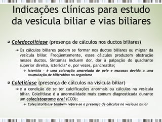 Coledocolitíase (presença de cálculos nos ductos biliares)
Os cálculos biliares podem se formar nos ductos biliares ou migrar da
vesícula biliar. Freqüentemente, esses cálculos produzem obstrução
nesses ductos. Sintomas incluem dor, dor à palpação do quadrante
superior direito, icterícia* e, por vezes, pancreatite;
Icterícia - é uma coloração amarelada de pele e mucosas devida a uma
acumulação de bilirrubina no organismo
Colelitíase (presença de cálculos na visícula biliar)
é a condição de se ter calcificações anormais ou cálculos na vesícula
biliar. Colelitíase é a anormalidade mais comum diagnostica­
da durante
um colecistograma oral (CCO);
Colecistolitíase também refere-se a presença de cálculos na vesícula biliar
Indicações clínicas para estudo
da vesícula biliar e vias biliares
 