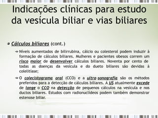Cálculos biliares (cont.)
Níveis aumentados de bilirrubina, cálcio ou colesterol podem induzir à
formação de cálculos biliares. Mulheres e pacientes obesos correm um
risco maior de desenvolver cálculos biliares. Noventa por cento de
todas as doenças da vesícula e do dueto biliares são devidas à
colelitíase;
O colecistograma oral (CCO) e a ultra-sonografia são os métodos
preferidos para a detecção de cálculos biliares. A US atualmente excede
de longe o CCO na detecção de pequenos cálculos na vesícula e nos
ductos biliares. Estudos com radionuclídeos podem também demonstrar
estenose biliar.
Indicações clínicas para estudo
da vesícula biliar e vias biliares
 