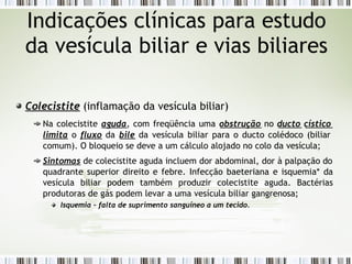 Colecistite (inflamação da vesícula biliar)
Na colecistite aguda, com freqüência uma obstrução no ducto cístico
limita o fluxo da bile da vesícula biliar para o ducto colédoco (biliar
comum). O bloqueio se deve a um cálculo alojado no colo da vesícula;
Sintomas de colecistite aguda incluem dor abdominal, dor à palpação do
quadrante superior direito e febre. Infecção baeteriana e isquemia* da
vesícula biliar podem também produzir colecistite aguda. Bactérias
produtoras de gás podem levar a uma vesícula biliar gangrenosa;
Isquemia – falta de suprimento sanguíneo a um tecido.
Indicações clínicas para estudo
da vesícula biliar e vias biliares
 
