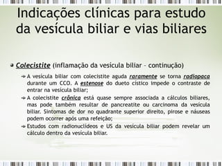 Colecistite (inflamação da vesícula biliar – continução)
A vesícula biliar com colecistite aguda raramente se torna radiopaca
durante um CCO. A estenose do dueto cístico impede o contraste de
entrar na vesícula biliar;
A colecistite crônica está quase sempre associada a cálculos biliares,
mas pode também resultar de pancreatite ou carcinoma da vesícula
biliar. Sintomas de dor no quadrante superior direito, pirose e náuseas
podem ocorrer após uma refeição;
Estudos com radionuclídeos e US da vesícula biliar podem revelar um
cálculo dentro da vesícula biliar.
Indicações clínicas para estudo
da vesícula biliar e vias biliares
 