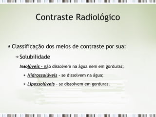 Contraste Radiológico
Classificação dos meios de contraste por sua:
Solubilidade
Insolúveis - não dissolvem na água nem em gorduras;
Hidrossolúveis - se dissolvem na água;
Lipossolúveis - se dissolvem em gorduras.
 