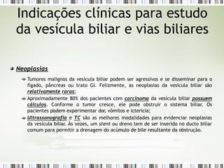 Neoplasias
Tumores malignos da vesícula biliar podem ser agressivos e se disseminar para o
fígado, pâncreas ou trato GI. Felizmente, as neoplasias da vesícula biliar são
relativamente raras;
Aproximadamente 80% dos pacientes com carcinoma da vesícula biliar possuem
cálculos. Conforme o tumor cresce, ele pode obstruir o sistema biliar. Os
pacientes podem experimentar dor, vômitos e icterícia;
Ultrassonografia e TC são as melhores modalidades para evidenciar neoplasias
da vesícula biliar. Às vezes, um stent ou dreno tem de ser inserido no ducto biliar
comum para permitir a drenagem do acúmulo de bile resultante da obstrução.
Indicações clínicas para estudo
da vesícula biliar e vias biliares
 