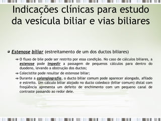 Estenose biliar (estreitamento de um dos ductos biliares)
O fluxo de bile pode ser restrito por essa condição. No caso de cálculos biliares, a
estenose pode impedir a passagem de pequenos cálculos para dentro do
duodeno, levando a obstrução dos ductos;
Colecistite pode resultar de estenose biliar;
Durante a colangiografia, o ducto biliar comum pode aparecer alongado, afilado
e estreito. Um cálculo biliar alojado no ducto coledoco (biliar comum) distal com
freqüência apresenta um defeito de enchimento com um pequeno canal de
contraste passando ao redor dele.
Indicações clínicas para estudo
da vesícula biliar e vias biliares
 