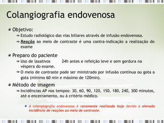 Colangiografia endovenosa
Objetivo:
Estudo radiológico das vias biliares através de infusão endovenosa.
Reação ao meio de contraste é uma contra-indicação a realização do
exame
Preparo do paciente
Uso de laxativos 24h antes e refeição leve e sem gordura na
véspera do exame.
O meio de contraste pode ser ministrado por infusão contínua ou gota a
gota (mínimo 60 min e máximo de 120min).
Método de imagem
Incidências AP nos tempos: 30, 60, 90, 120, 150, 180, 240, 300 minutos,
até o encerramento, ou à critério médico.
A colangiografia endovenosa é raramente realizada hoje devido à elevada
incidência de reações ao meio de contraste.
 