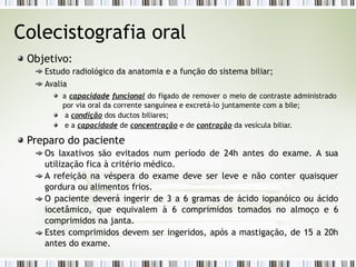 Colecistografia oral
Objetivo:
Estudo radiológico da anatomia e a função do sistema biliar;
Avalia
a capacidade funcional do fígado de remover o meio de contraste administrado
por via oral da corrente sanguínea e excretá-lo juntamente com a bile;
a condição dos ductos biliares;
e a capacidade de concentração e de contração da vesícula biliar.
Preparo do paciente
Os laxativos são evitados num período de 24h antes do exame. A sua
utilização fica à critério médico.
A refeição na véspera do exame deve ser leve e não conter quaisquer
gordura ou alimentos frios.
O paciente deverá ingerir de 3 a 6 gramas de ácido iopanóico ou ácido
iocetâmico, que equivalem à 6 comprimidos tomados no almoço e 6
comprimidos na janta.
Estes comprimidos devem ser ingeridos, após a mastigação, de 15 a 20h
antes do exame.
 