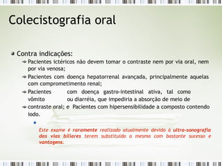 Colecistografia oral
Contra indicações:
Pacientes ictéricos não devem tomar o contraste nem por via oral, nem
por via venosa;
Pacientes com doença hepatorrenal avançada, principalmente aquelas
com comprometimento renal;
Pacientes com doença gastro-intestinal ativa, tal como
vômito ou diarréia, que impediria a absorção de meio de
contraste oral; e Pacientes com hipersensibilidade a composto contendo
iodo.
Este exame é raramente realizado atualmente devido à ultra-sonografia
das vias biliares terem substituído o mesmo com bastante sucesso e
vantagens.
 