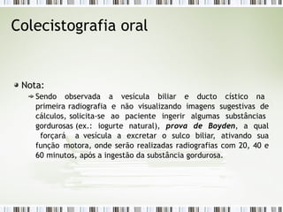 Colecistografia oral
Nota:
Sendo observada a vesícula biliar e ducto cístico na
primeira radiografia e não visualizando imagens sugestivas de
cálculos, solicita-se ao paciente ingerir algumas substâncias
gordurosas (ex.: iogurte natural), prova de Boyden, a qual
forçará a vesícula a excretar o sulco biliar, ativando sua
função motora, onde serão realizadas radiografias com 20, 40 e
60 minutos, após a ingestão da substância gordurosa.
 