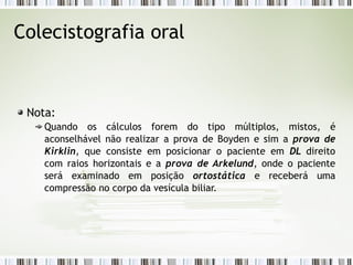 Colecistografia oral
Nota:
Quando os cálculos forem do tipo múltiplos, mistos, é
aconselhável não realizar a prova de Boyden e sim a prova de
Kirklin, que consiste em posicionar o paciente em DL direito
com raios horizontais e a prova de Arkelund, onde o paciente
será examinado em posição ortostática e receberá uma
compressão no corpo da vesícula biliar.
 