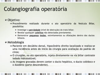 Colangiografia operatória
realizado durante o ato operatório da Vesícula Biliar,
Objetivo:
Procedimento
possibilita:
Investigar a perviedade (nível de obstrução) do trato biliar;
Revelar quaisquer colelitos não detectados previamente;
Demonstrar pequenas lesões, estreitamentos ou dilatações dentro dos ductos
biliares.
Metodologia
Paciente em decúbito dorsal, hipocôndrio direito localizado e realiza-se
uma incidência antes do inicio da cirurgia para avaliação do padrão de
cinza;
O cirurgião, no ato operatório, injeta diretamente na via biliar contraste
iodado hidrossolúvel;
As imagens gravadas devem conter o ducto hepático, o ducto colédoco e
o duodeno (parte descendente).
 