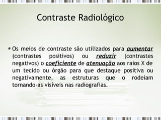 Contraste Radiológico
Os meios de contraste são utilizados para aumentar
(contrastes positivos) ou reduzir (contrastes
negativos) o coeficiente de atenuação aos raios X de
um tecido ou órgão para que destaque positiva ou
negativamente, as estruturas que o rodeiam
tornando-as visíveis nas radiografias.
 