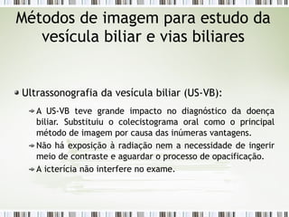 Métodos de imagem para estudo da
vesícula biliar e vias biliares
Ultrassonografia da vesícula biliar (US-VB):
A US-VB teve grande impacto no diagnóstico da doença
biliar. Substituiu o colecistograma oral como o principal
método de imagem por causa das inúmeras vantagens.
Não há exposição à radiação nem a necessidade de ingerir
meio de contraste e aguardar o processo de opacificação.
A icterícia não interfere no exame.
 