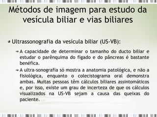 Métodos de imagem para estudo da
vesícula biliar e vias biliares
Ultrassonografia da vesícula biliar (US-VB):
A capacidade de determinar o tamanho do ducto biliar e
estudar o parênquima do fígado e do pâncreas é bastante
benéfica.
A ultra-sonografia só mostra a anatomia patológica, e não a
fisiológica, enquanto o colecistograma oral demonstra
ambas. Muitas pessoas têm cálculos biliares assintomáticos
e, por isso, existe um grau de incerteza de que os cálculos
visualizados na US-VB sejam a causa das queixas do
paciente.
 