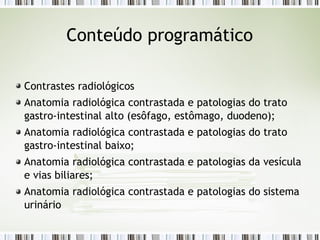 Conteúdo programático
Contrastes radiológicos
Anatomia radiológica contrastada e patologias do trato
gastro-intestinal alto (esôfago, estômago, duodeno);
Anatomia radiológica contrastada e patologias do trato
gastro-intestinal baixo;
Anatomia radiológica contrastada e patologias da vesícula
e vias biliares;
Anatomia radiológica contrastada e patologias do sistema
urinário
 