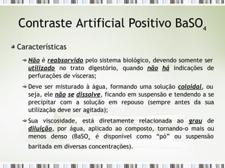 Contraste Artificial Positivo BaSO4
Características
Não é reabsorvido pelo sistema biológico, devendo somente ser
utilizado no trato digestório, quando não há indicações de
perfurações de vísceras;
Deve ser misturado à água, formando uma solução coloidal, ou
seja, ele não se dissolve, ficando em suspensão e tendendo a se
precipitar com a solução em repouso (sempre antes da sua
utilização deve ser agitada);
Sua viscosidade, está diretamente relacionada ao grau de
diluição, por água, aplicado ao composto, tornando-o mais ou
menos denso (BaSO4
é disponível como “pó” ou suspensão
baritada em diversas concentrações).
 