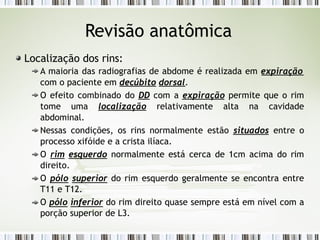 Revisão anatômica
Localização dos rins:
A maioria das radiografias de abdome é realizada em expiração
com o paciente em decúbito dorsal.
O efeito combinado do DD com a expiração permite que o rim
tome uma localização relativamente alta na cavidade
abdominal.
Nessas condições, os rins normalmente estão situados entre o
processo xifóide e a crista ilíaca.
O rim esquerdo normalmente está cerca de 1cm acima do rim
direito.
O pólo superior do rim esquerdo geralmente se encontra entre
T11 e T12.
O pólo inferior do rim direito quase sempre está em nível com a
porção superior de L3.
 