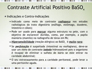 Contraste Artificial Positivo BaSO4
Indicações e Contra-indicações
Indicado como meio de contraste radiopaco nos estudos
radiológicos do trato digestório (esôfago, estômago, duodeno,
intestino e cólon);
Pode ser usado para marcar alguma estrutura na pele, com o
objetivo de esclarecer dúvidas, como, por exemplo, a papila
mamária (mamilo) na radiografia de tórax em PA;
Hipersensibilidade (reação alérgica) ao BaSO4
é muito rara;
Se perfuração é suspeitada (intestinal ou esofagiana), deve-se
usar um meio de contraste iodado hidrossolúvel pois o organismo
é incapaz de eliminar o sulfato de bário se este entrar na
cavidade abdominal;
O seu extravasamento para a cavidade peritoneal, pode levar a
uma peritonite aguda.
 
