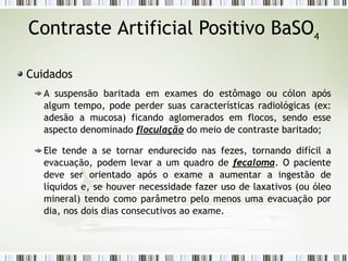 Contraste Artificial Positivo BaSO4
Cuidados
A suspensão baritada em exames do estômago ou cólon após
algum tempo, pode perder suas características radiológicas (ex:
adesão a mucosa) ficando aglomerados em flocos, sendo esse
aspecto denominado floculação do meio de contraste baritado;
Ele tende a se tornar endurecido nas fezes, tornando difícil a
evacuação, podem levar a um quadro de fecaloma. O paciente
deve ser orientado após o exame a aumentar a ingestão de
líquidos e, se houver necessidade fazer uso de laxativos (ou óleo
mineral) tendo como parâmetro pelo menos uma evacuação por
dia, nos dois dias consecutivos ao exame.
 