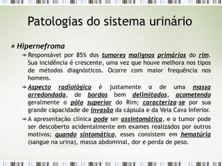 Patologias do sistema urinário
Hipernefroma
Responsável por 85% dos tumores malignos primários do rim.
Sua incidência é crescente, uma vez que houve melhora nos tipos
de métodos diagnósticos. Ocorre com maior frequência nos
homens.
Aspecto radiológico é justamente o de uma massa
arredondada, de bordos bem delimitados, acometendo
geralmente o pólo superior do Rim; caracteriza-se por sua
grande capacidade de invasão da cápsula e da Veia Cava Inferior.
A apresentação clínica pode ser assintomática, e o tumor pode
ser descoberto acidentalmente em exames realizados por outros
motivos; quando sintomático, esses consistem em hematúria
(sangue na urina), massa abdominal, dor e perda de peso.
 
