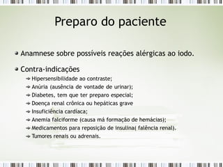 Preparo do paciente
Anamnese sobre possíveis reações alérgicas ao iodo.
Contra-indicações
Hipersensibilidade ao contraste;
Anúria (ausência de vontade de urinar);
Diabetes, tem que ter preparo especial;
Doença renal crônica ou hepáticas grave
Insuficiência cardíaca;
Anemia falciforme (causa má formação de hemácias);
Medicamentos para reposição de insulina( falência renal).
Tumores renais ou adrenais.
 