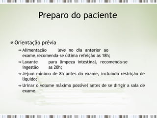 Preparo do paciente
Orientação prévia
Alimentação leve no dia anterior ao
exame,recomenda-se última refeição as 18h;
Laxante para limpeza intestinal, recomenda-se
ingestão as 20h;
Jejum mínimo de 8h antes do exame, incluindo restrição de
líquido;
Urinar o volume máximo possível antes de se dirigir a sala de
exame.
 