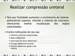 Realizar compressão ureteral
Tem por finalidade aumentar o enchimento do sistema
pielocalicial superior, retendo o máximo de contraste,
oferecendo melhor visualização dos órgãos
contrastados.
Contra-indicações de seu uso
Cálculos ureterais comprovados;
Massa abdominal;
Aneurisma de aorta abdominal;
Cirurgia abdominal recente;
Trauma abdominal agudo e dor
intensa.
 