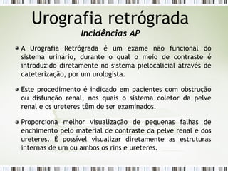 Urografia retrógrada
Incidências AP
A Urografia Retrógrada é um exame não funcional do
sistema urinário, durante o qual o meio de contraste é
introduzido diretamente no sistema pielocalicial através de
cateterização, por um urologista.
Este procedimento é indicado em pacientes com obstrução
ou disfunção renal, nos quais o sistema coletor da pelve
renal e os ureteres têm de ser examinados.
Proporciona melhor visualização de pequenas falhas de
enchimento pelo material de contraste da pelve renal e dos
ureteres. É possível visualizar diretamente as estruturas
internas de um ou ambos os rins e ureteres.
 